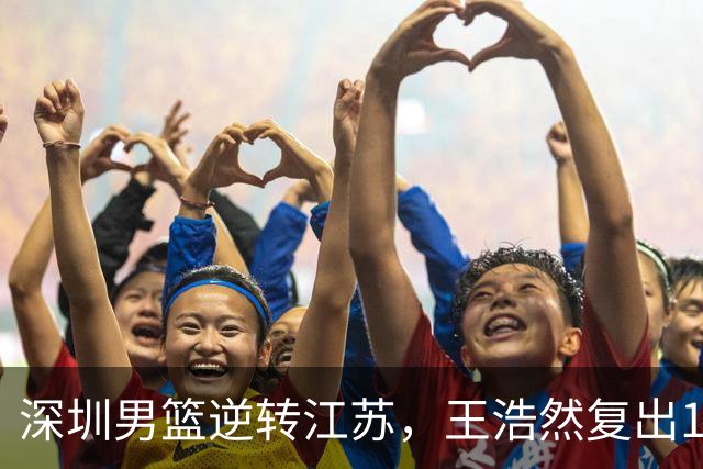 深圳男篮逆转江苏，王浩然复出13+5，贺希宁10分庞峥麟16分，史密斯爆发